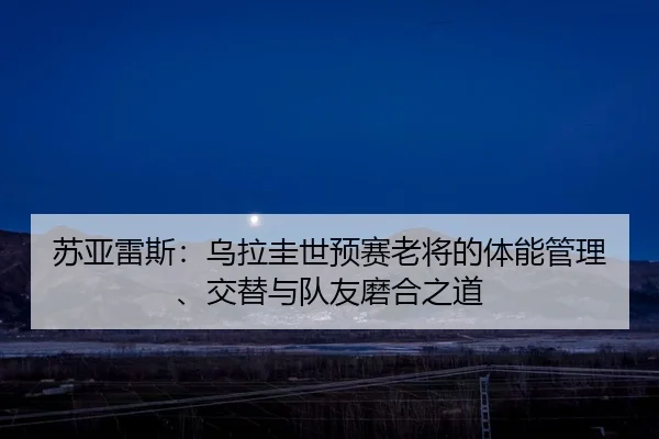 苏亚雷斯：乌拉圭世预赛老将的体能管理、交替与队友磨合之道