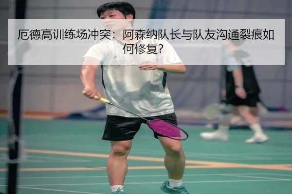 厄德高训练场冲突：阿森纳队长与队友沟通裂痕如何修复？