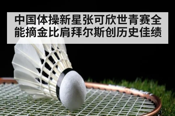 中国体操新星张可欣世青赛全能摘金比肩拜尔斯创历史佳绩